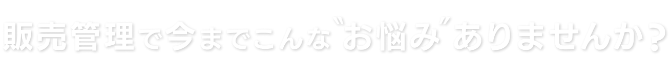 販売管理で今までこんな”お悩み”ありませんか？