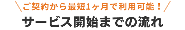 ご契約から最短1ヶ月で利用可能！サービス開始までの流れ
